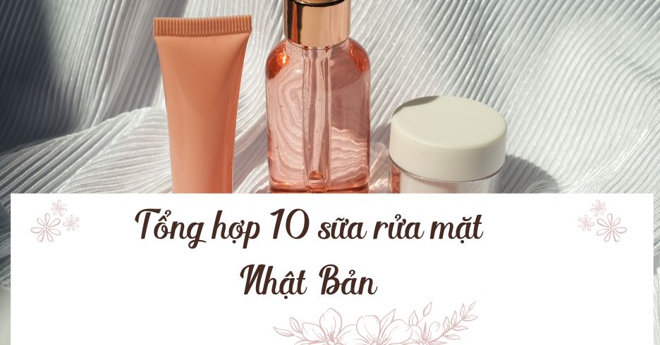 Top 10 sữa rửa mặt Nhật Bản được chị em ưa chuộng hiện nay 